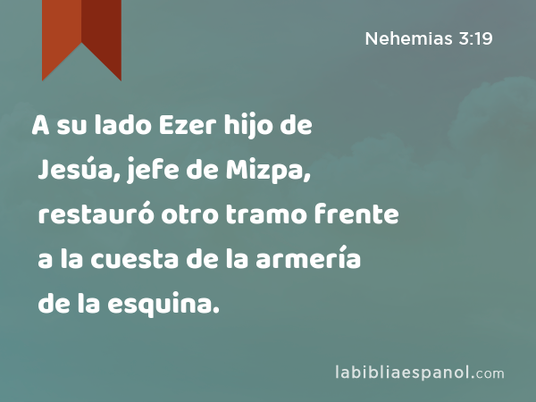 A su lado Ezer hijo de Jesúa, jefe de Mizpa, restauró otro tramo frente a la cuesta de la armería de la esquina. - Nehemias 3:19