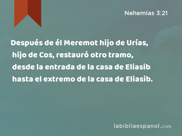 Después de él Meremot hijo de Urías, hijo de Cos, restauró otro tramo, desde la entrada de la casa de Eliasib hasta el extremo de la casa de Eliasib. - Nehemias 3:21