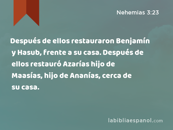 Después de ellos restauraron Benjamín y Hasub, frente a su casa. Después de ellos restauró Azarías hijo de Maasías, hijo de Ananías, cerca de su casa. - Nehemias 3:23