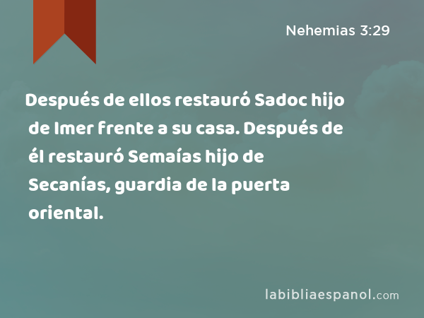 Después de ellos restauró Sadoc hijo de Imer frente a su casa. Después de él restauró Semaías hijo de Secanías, guardia de la puerta oriental. - Nehemias 3:29