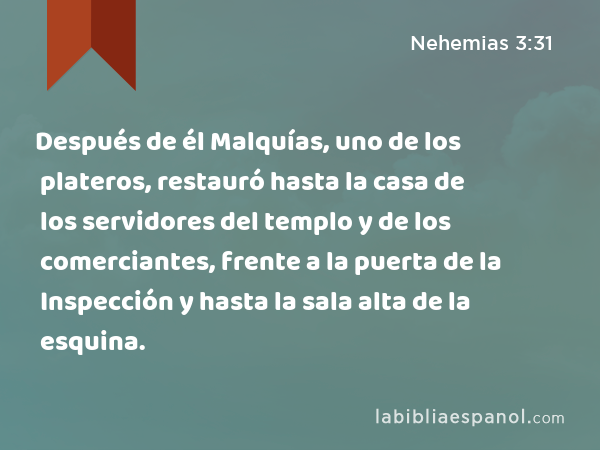 Después de él Malquías, uno de los plateros, restauró hasta la casa de los servidores del templo y de los comerciantes, frente a la puerta de la Inspección y hasta la sala alta de la esquina. - Nehemias 3:31