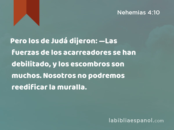 Pero los de Judá dijeron: —Las fuerzas de los acarreadores se han debilitado, y los escombros son muchos. Nosotros no podremos reedificar la muralla. - Nehemias 4:10