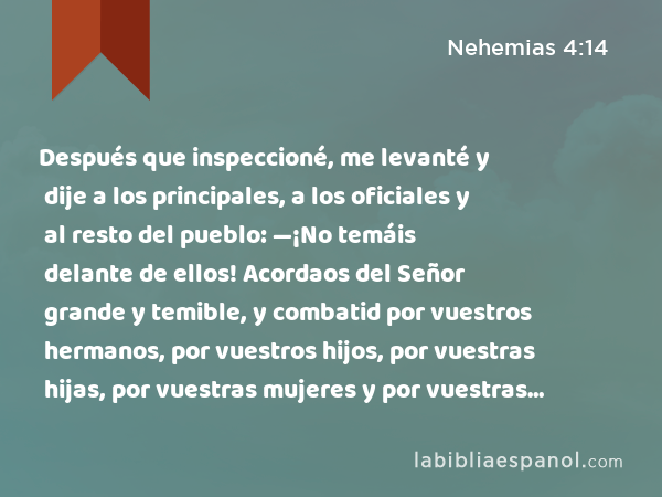 Después que inspeccioné, me levanté y dije a los principales, a los oficiales y al resto del pueblo: —¡No temáis delante de ellos! Acordaos del Señor grande y temible, y combatid por vuestros hermanos, por vuestros hijos, por vuestras hijas, por vuestras mujeres y por vuestras casas. - Nehemias 4:14