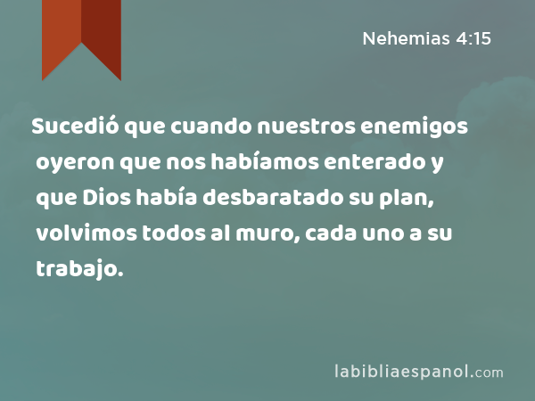 Sucedió que cuando nuestros enemigos oyeron que nos habíamos enterado y que Dios había desbaratado su plan, volvimos todos al muro, cada uno a su trabajo. - Nehemias 4:15