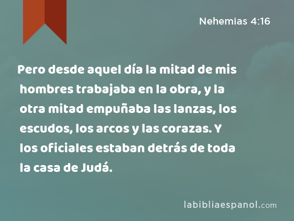 Pero desde aquel día la mitad de mis hombres trabajaba en la obra, y la otra mitad empuñaba las lanzas, los escudos, los arcos y las corazas. Y los oficiales estaban detrás de toda la casa de Judá. - Nehemias 4:16