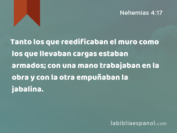 Tanto los que reedificaban el muro como los que llevaban cargas estaban armados; con una mano trabajaban en la obra y con la otra empuñaban la jabalina. - Nehemias 4:17