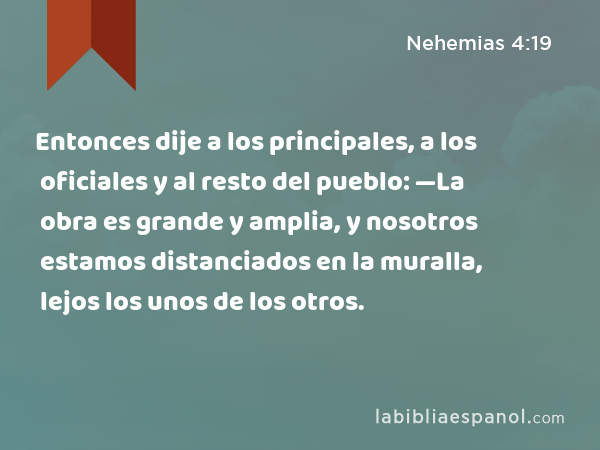 Entonces dije a los principales, a los oficiales y al resto del pueblo: —La obra es grande y amplia, y nosotros estamos distanciados en la muralla, lejos los unos de los otros. - Nehemias 4:19