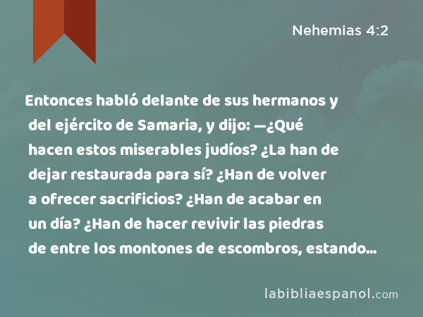 Entonces habló delante de sus hermanos y del ejército de Samaria, y dijo: —¿Qué hacen estos miserables judíos? ¿La han de dejar restaurada para sí? ¿Han de volver a ofrecer sacrificios? ¿Han de acabar en un día? ¿Han de hacer revivir las piedras de entre los montones de escombros, estando éstas quemadas? - Nehemias 4:2