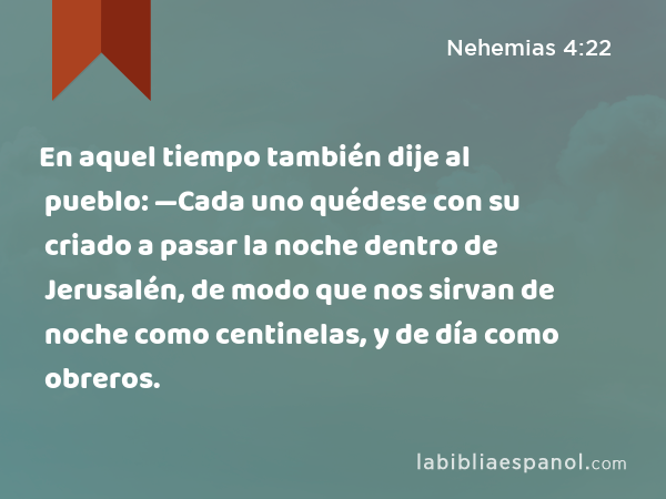 En aquel tiempo también dije al pueblo: —Cada uno quédese con su criado a pasar la noche dentro de Jerusalén, de modo que nos sirvan de noche como centinelas, y de día como obreros. - Nehemias 4:22