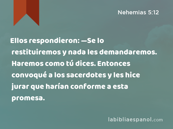 Ellos respondieron: —Se lo restituiremos y nada les demandaremos. Haremos como tú dices. Entonces convoqué a los sacerdotes y les hice jurar que harían conforme a esta promesa. - Nehemias 5:12