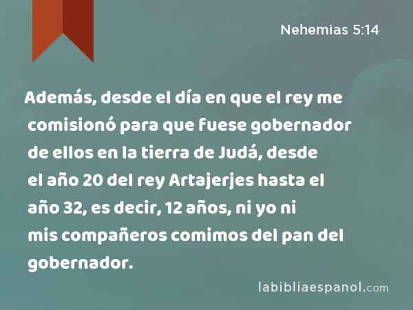 Además, desde el día en que el rey me comisionó para que fuese gobernador de ellos en la tierra de Judá, desde el año 20 del rey Artajerjes hasta el año 32, es decir, 12 años, ni yo ni mis compañeros comimos del pan del gobernador. - Nehemias 5:14