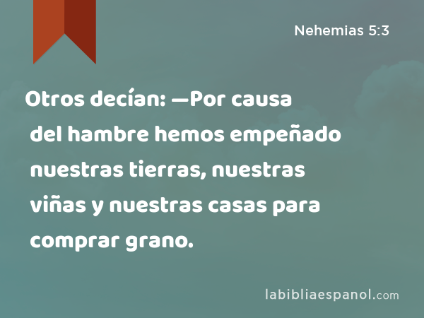 Otros decían: —Por causa del hambre hemos empeñado nuestras tierras, nuestras viñas y nuestras casas para comprar grano. - Nehemias 5:3