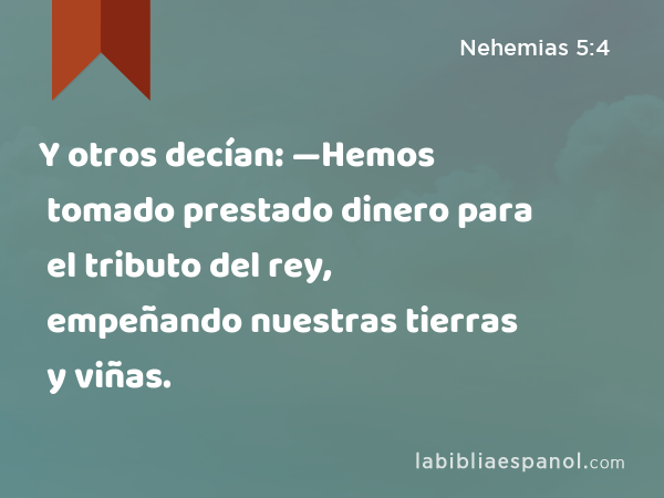 Y otros decían: —Hemos tomado prestado dinero para el tributo del rey, empeñando nuestras tierras y viñas. - Nehemias 5:4