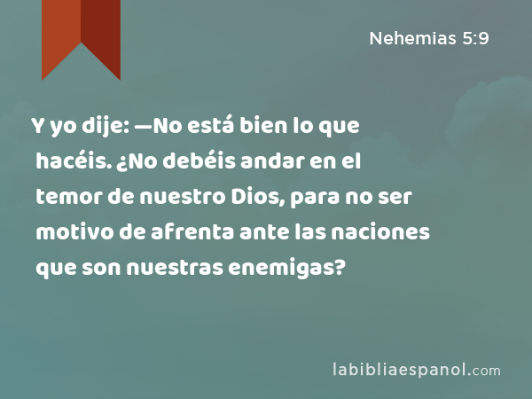 Y yo dije: —No está bien lo que hacéis. ¿No debéis andar en el temor de nuestro Dios, para no ser motivo de afrenta ante las naciones que son nuestras enemigas? - Nehemias 5:9