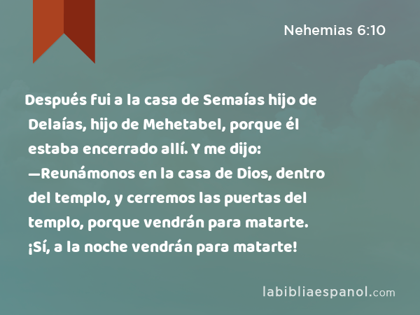 Después fui a la casa de Semaías hijo de Delaías, hijo de Mehetabel, porque él estaba encerrado allí. Y me dijo: —Reunámonos en la casa de Dios, dentro del templo, y cerremos las puertas del templo, porque vendrán para matarte. ¡Sí, a la noche vendrán para matarte! - Nehemias 6:10