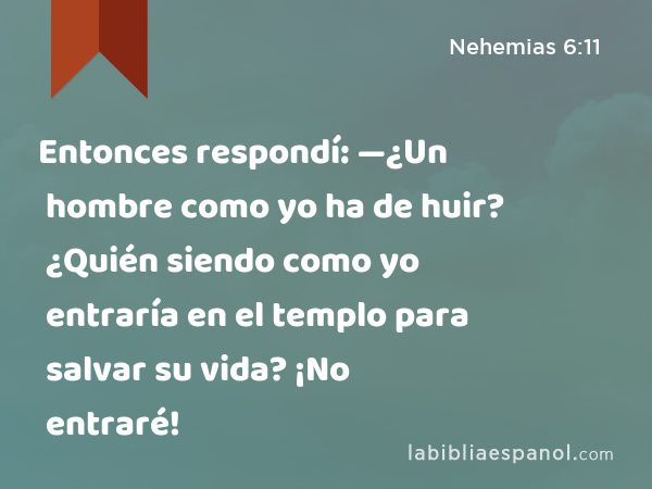 Entonces respondí: —¿Un hombre como yo ha de huir? ¿Quién siendo como yo entraría en el templo para salvar su vida? ¡No entraré! - Nehemias 6:11