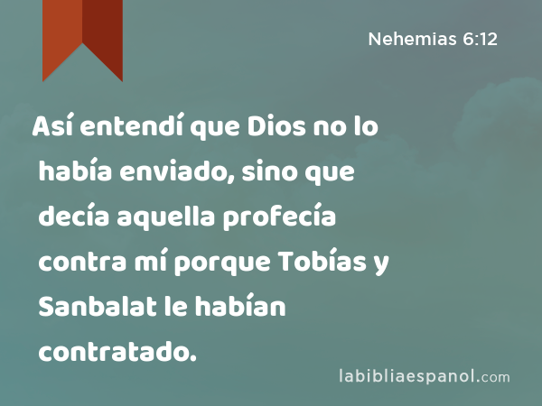 Así entendí que Dios no lo había enviado, sino que decía aquella profecía contra mí porque Tobías y Sanbalat le habían contratado. - Nehemias 6:12