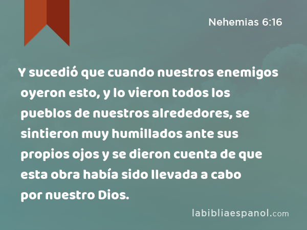 Y sucedió que cuando nuestros enemigos oyeron esto, y lo vieron todos los pueblos de nuestros alrededores, se sintieron muy humillados ante sus propios ojos y se dieron cuenta de que esta obra había sido llevada a cabo por nuestro Dios. - Nehemias 6:16