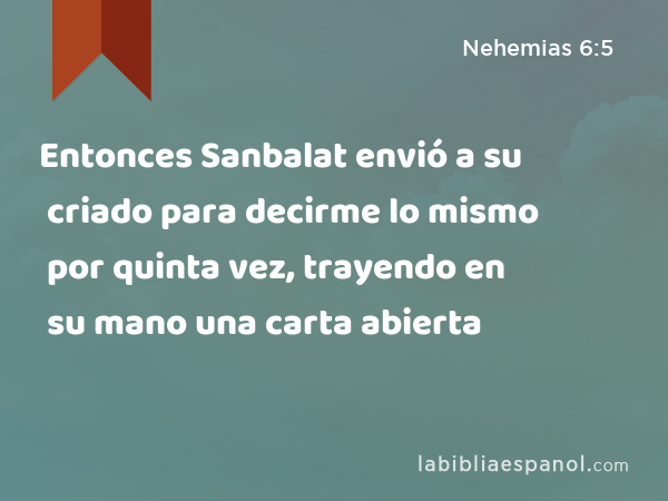 Entonces Sanbalat envió a su criado para decirme lo mismo por quinta vez, trayendo en su mano una carta abierta - Nehemias 6:5