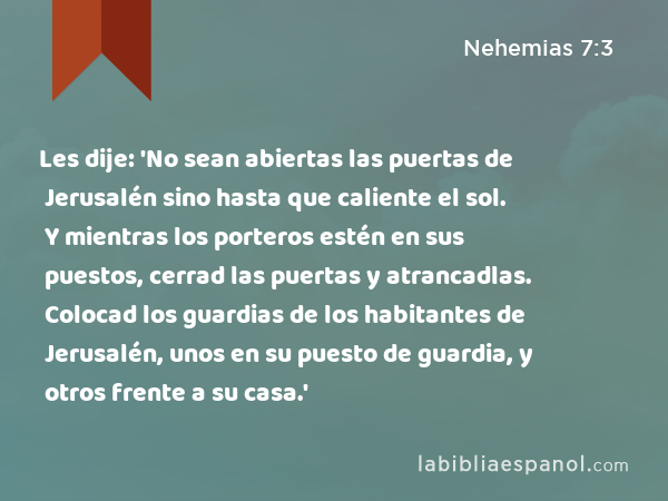 Les dije: 'No sean abiertas las puertas de Jerusalén sino hasta que caliente el sol. Y mientras los porteros estén en sus puestos, cerrad las puertas y atrancadlas. Colocad los guardias de los habitantes de Jerusalén, unos en su puesto de guardia, y otros frente a su casa.' - Nehemias 7:3