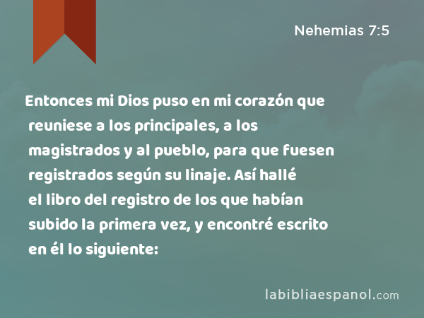 Entonces mi Dios puso en mi corazón que reuniese a los principales, a los magistrados y al pueblo, para que fuesen registrados según su linaje. Así hallé el libro del registro de los que habían subido la primera vez, y encontré escrito en él lo siguiente: - Nehemias 7:5