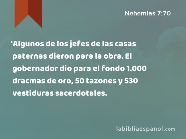 'Algunos de los jefes de las casas paternas dieron para la obra. El gobernador dio para el fondo 1.000 dracmas de oro, 50 tazones y 530 vestiduras sacerdotales. - Nehemias 7:70