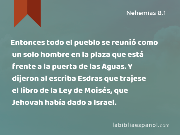 Entonces todo el pueblo se reunió como un solo hombre en la plaza que está frente a la puerta de las Aguas. Y dijeron al escriba Esdras que trajese el libro de la Ley de Moisés, que Jehovah había dado a Israel. - Nehemias 8:1