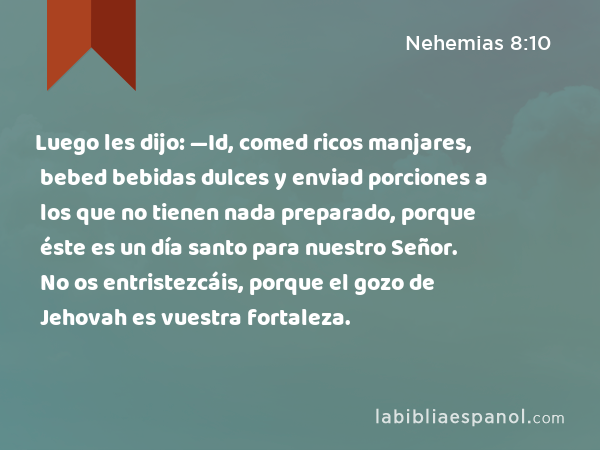 Luego les dijo: —Id, comed ricos manjares, bebed bebidas dulces y enviad porciones a los que no tienen nada preparado, porque éste es un día santo para nuestro Señor. No os entristezcáis, porque el gozo de Jehovah es vuestra fortaleza. - Nehemias 8:10