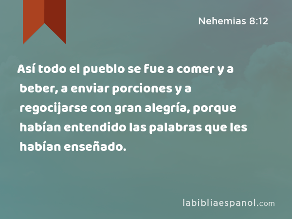 Así todo el pueblo se fue a comer y a beber, a enviar porciones y a regocijarse con gran alegría, porque habían entendido las palabras que les habían enseñado. - Nehemias 8:12