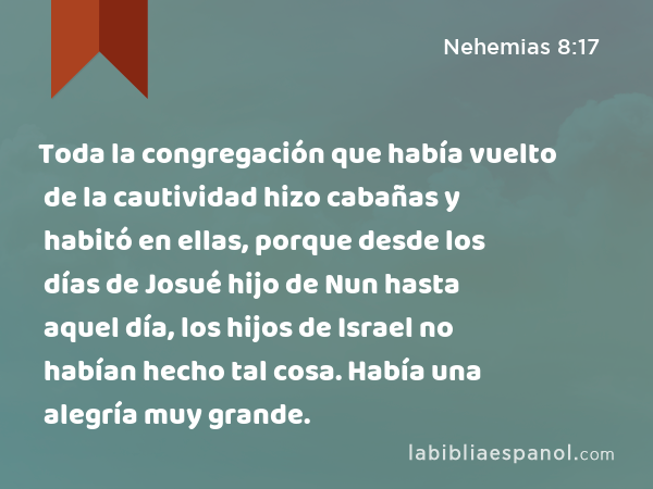 Toda la congregación que había vuelto de la cautividad hizo cabañas y habitó en ellas, porque desde los días de Josué hijo de Nun hasta aquel día, los hijos de Israel no habían hecho tal cosa. Había una alegría muy grande. - Nehemias 8:17