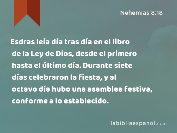 Esdras leía día tras día en el libro de la Ley de Dios, desde el primero hasta el último día. Durante siete días celebraron la fiesta, y al octavo día hubo una asamblea festiva, conforme a lo establecido. - Nehemias 8:18