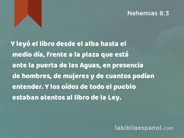 Y leyó el libro desde el alba hasta el medio día, frente a la plaza que está ante la puerta de las Aguas, en presencia de hombres, de mujeres y de cuantos podían entender. Y los oídos de todo el pueblo estaban atentos al libro de la Ley. - Nehemias 8:3