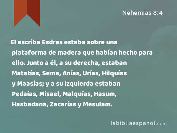 El escriba Esdras estaba sobre una plataforma de madera que habían hecho para ello. Junto a él, a su derecha, estaban Matatías, Sema, Anías, Urías, Hilquías y Maasías; y a su izquierda estaban Pedaías, Misael, Malquías, Hasum, Hasbadana, Zacarías y Mesulam. - Nehemias 8:4