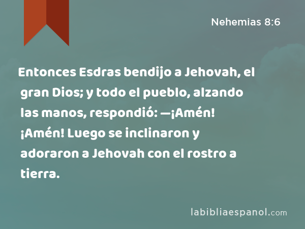 Entonces Esdras bendijo a Jehovah, el gran Dios; y todo el pueblo, alzando las manos, respondió: —¡Amén! ¡Amén! Luego se inclinaron y adoraron a Jehovah con el rostro a tierra. - Nehemias 8:6