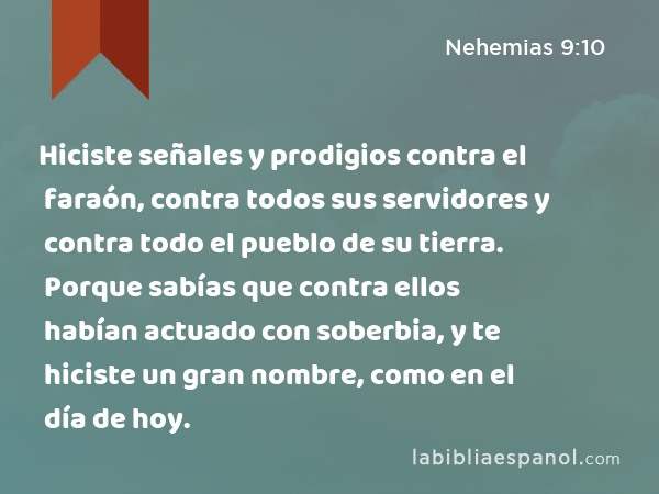 Hiciste señales y prodigios contra el faraón, contra todos sus servidores y contra todo el pueblo de su tierra. Porque sabías que contra ellos habían actuado con soberbia, y te hiciste un gran nombre, como en el día de hoy. - Nehemias 9:10