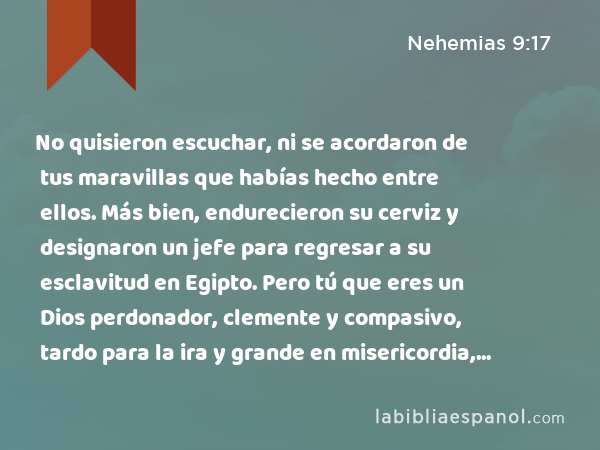 No quisieron escuchar, ni se acordaron de tus maravillas que habías hecho entre ellos. Más bien, endurecieron su cerviz y designaron un jefe para regresar a su esclavitud en Egipto. Pero tú que eres un Dios perdonador, clemente y compasivo, tardo para la ira y grande en misericordia, no los abandonaste. - Nehemias 9:17