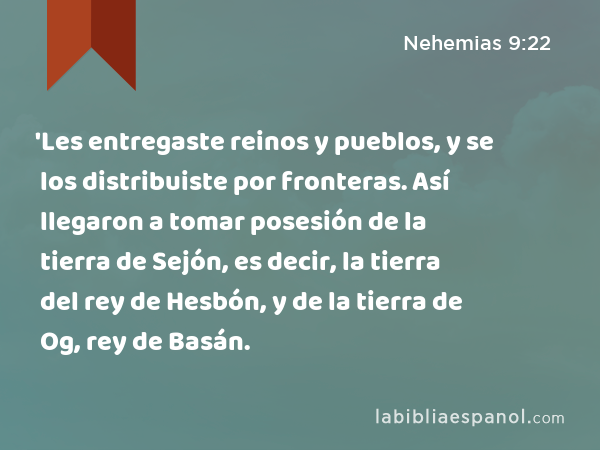 'Les entregaste reinos y pueblos, y se los distribuiste por fronteras. Así llegaron a tomar posesión de la tierra de Sejón, es decir, la tierra del rey de Hesbón, y de la tierra de Og, rey de Basán. - Nehemias 9:22