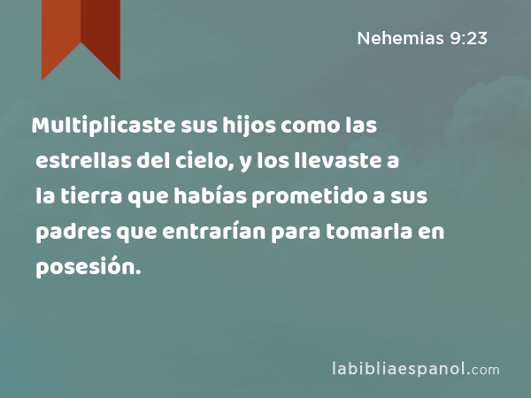 Multiplicaste sus hijos como las estrellas del cielo, y los llevaste a la tierra que habías prometido a sus padres que entrarían para tomarla en posesión. - Nehemias 9:23