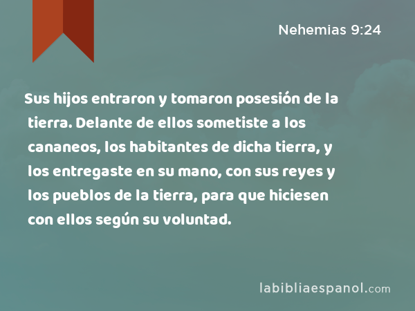 Sus hijos entraron y tomaron posesión de la tierra. Delante de ellos sometiste a los cananeos, los habitantes de dicha tierra, y los entregaste en su mano, con sus reyes y los pueblos de la tierra, para que hiciesen con ellos según su voluntad. - Nehemias 9:24