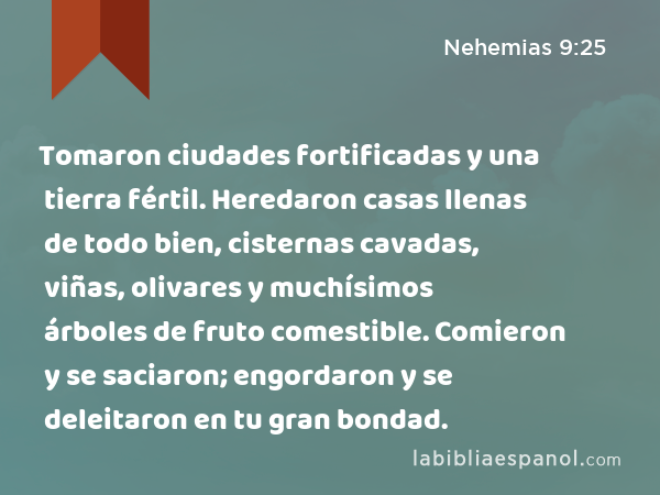 Tomaron ciudades fortificadas y una tierra fértil. Heredaron casas llenas de todo bien, cisternas cavadas, viñas, olivares y muchísimos árboles de fruto comestible. Comieron y se saciaron; engordaron y se deleitaron en tu gran bondad. - Nehemias 9:25