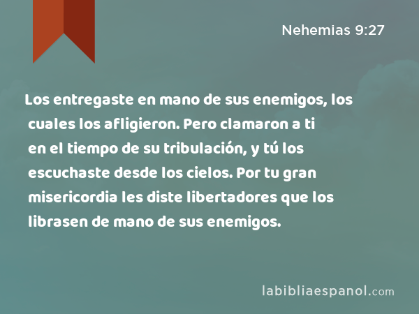 Los entregaste en mano de sus enemigos, los cuales los afligieron. Pero clamaron a ti en el tiempo de su tribulación, y tú los escuchaste desde los cielos. Por tu gran misericordia les diste libertadores que los librasen de mano de sus enemigos. - Nehemias 9:27