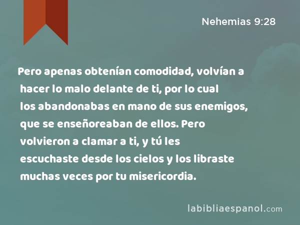 Pero apenas obtenían comodidad, volvían a hacer lo malo delante de ti, por lo cual los abandonabas en mano de sus enemigos, que se enseñoreaban de ellos. Pero volvieron a clamar a ti, y tú les escuchaste desde los cielos y los libraste muchas veces por tu misericordia. - Nehemias 9:28