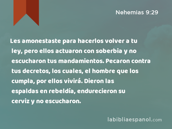 Les amonestaste para hacerlos volver a tu ley, pero ellos actuaron con soberbia y no escucharon tus mandamientos. Pecaron contra tus decretos, los cuales, el hombre que los cumpla, por ellos vivirá. Dieron las espaldas en rebeldía, endurecieron su cerviz y no escucharon. - Nehemias 9:29