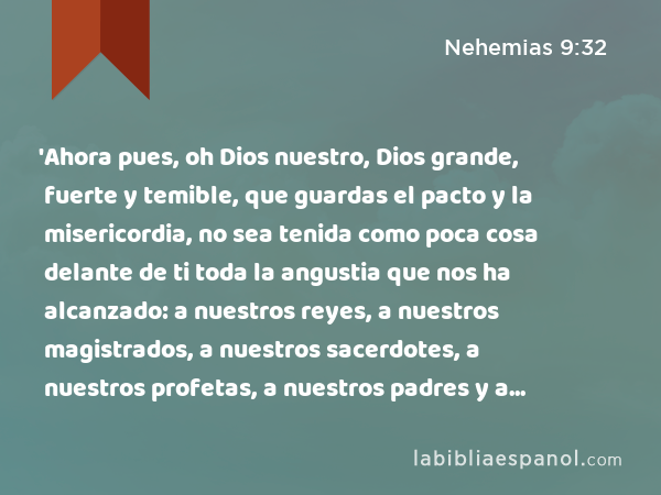 'Ahora pues, oh Dios nuestro, Dios grande, fuerte y temible, que guardas el pacto y la misericordia, no sea tenida como poca cosa delante de ti toda la angustia que nos ha alcanzado: a nuestros reyes, a nuestros magistrados, a nuestros sacerdotes, a nuestros profetas, a nuestros padres y a todo tu pueblo, desde los días de los reyes de Asiria hasta el día de hoy. - Nehemias 9:32