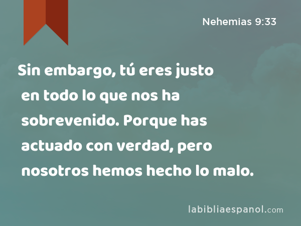 Sin embargo, tú eres justo en todo lo que nos ha sobrevenido. Porque has actuado con verdad, pero nosotros hemos hecho lo malo. - Nehemias 9:33