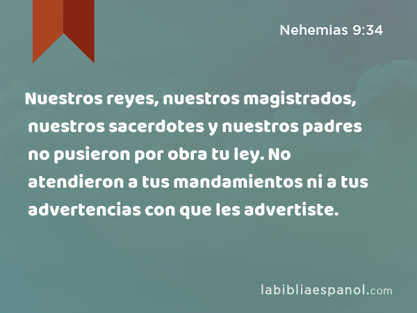 Nuestros reyes, nuestros magistrados, nuestros sacerdotes y nuestros padres no pusieron por obra tu ley. No atendieron a tus mandamientos ni a tus advertencias con que les advertiste. - Nehemias 9:34