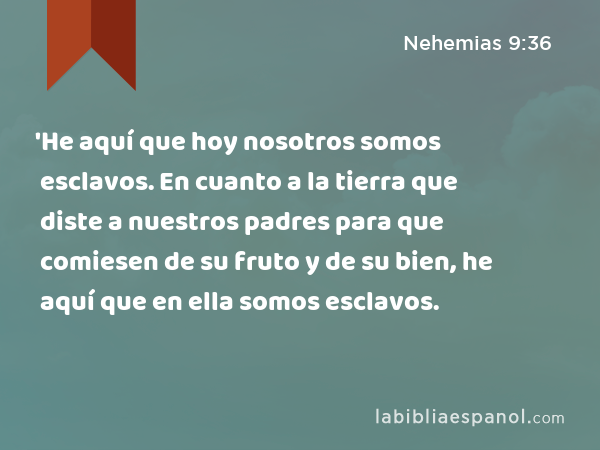 'He aquí que hoy nosotros somos esclavos. En cuanto a la tierra que diste a nuestros padres para que comiesen de su fruto y de su bien, he aquí que en ella somos esclavos. - Nehemias 9:36