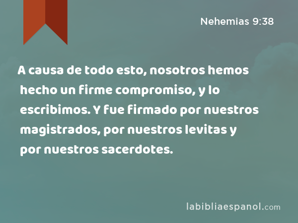 A causa de todo esto, nosotros hemos hecho un firme compromiso, y lo escribimos. Y fue firmado por nuestros magistrados, por nuestros levitas y por nuestros sacerdotes. - Nehemias 9:38