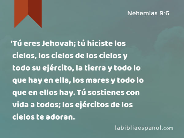 'Tú eres Jehovah; tú hiciste los cielos, los cielos de los cielos y todo su ejército, la tierra y todo lo que hay en ella, los mares y todo lo que en ellos hay. Tú sostienes con vida a todos; los ejércitos de los cielos te adoran. - Nehemias 9:6