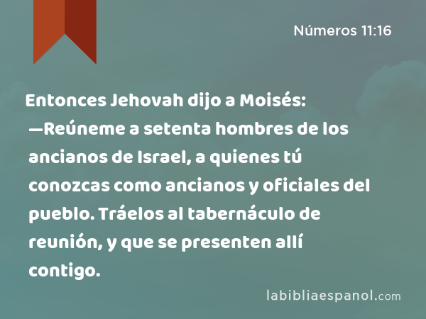 Entonces Jehovah dijo a Moisés: —Reúneme a setenta hombres de los ancianos de Israel, a quienes tú conozcas como ancianos y oficiales del pueblo. Tráelos al tabernáculo de reunión, y que se presenten allí contigo. - Números 11:16